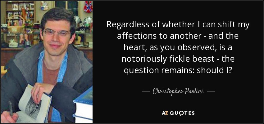 Regardless of whether I can shift my affections to another - and the heart, as you observed, is a notoriously fickle beast - the question remains: should I? - Christopher Paolini