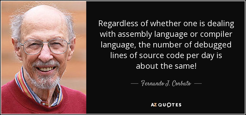 Regardless of whether one is dealing with assembly language or compiler language, the number of debugged lines of source code per day is about the same! - Fernando J. Corbato