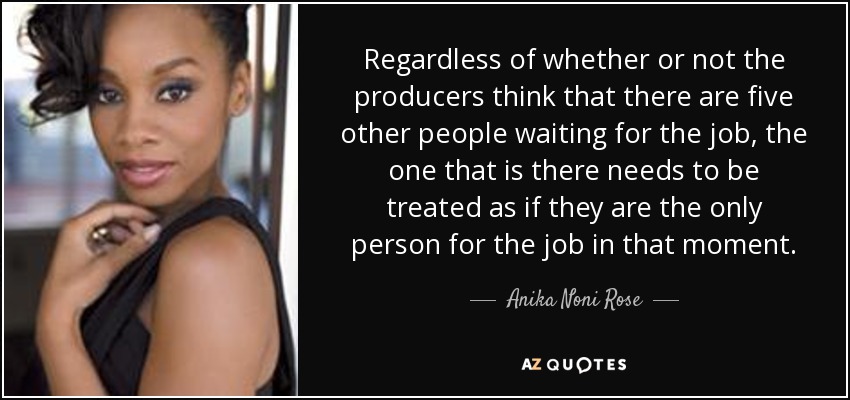 Regardless of whether or not the producers think that there are five other people waiting for the job, the one that is there needs to be treated as if they are the only person for the job in that moment. - Anika Noni Rose