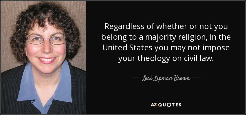 Regardless of whether or not you belong to a majority religion, in the United States you may not impose your theology on civil law. - Lori Lipman Brown