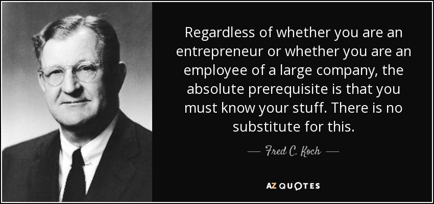 Regardless of whether you are an entrepreneur or whether you are an employee of a large company, the absolute prerequisite is that you must know your stuff. There is no substitute for this. - Fred C. Koch