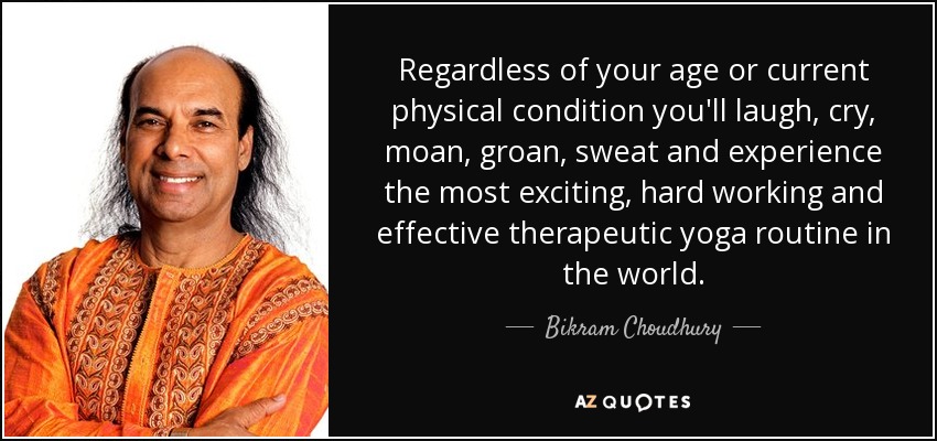 Regardless of your age or current physical condition you'll laugh, cry, moan, groan, sweat and experience the most exciting, hard working and effective therapeutic yoga routine in the world. - Bikram Choudhury