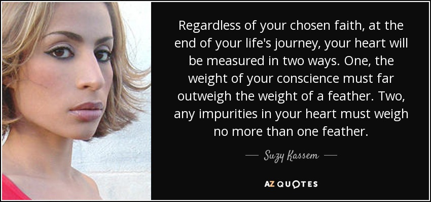 Regardless of your chosen faith, at the end of your life's journey, your heart will be measured in two ways. One, the weight of your conscience must far outweigh the weight of a feather. Two, any impurities in your heart must weigh no more than one feather. - Suzy Kassem