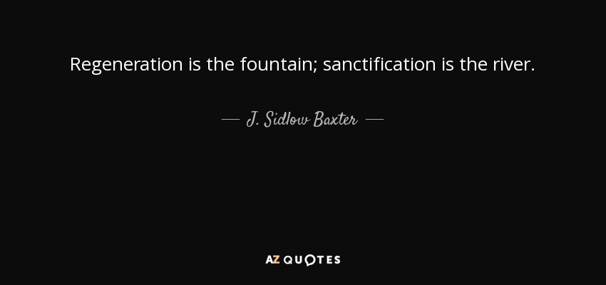 Regeneration is the fountain; sanctification is the river. - J. Sidlow Baxter