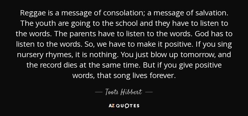 Reggae is a message of consolation; a message of salvation. The youth are going to the school and they have to listen to the words. The parents have to listen to the words. God has to listen to the words. So, we have to make it positive. If you sing nursery rhymes, it is nothing. You just blow up tomorrow, and the record dies at the same time. But if you give positive words, that song lives forever. - Toots Hibbert