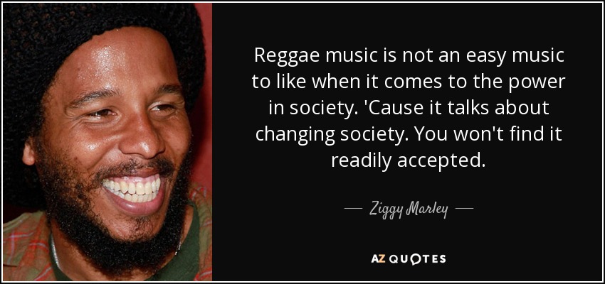 Reggae music is not an easy music to like when it comes to the power in society. 'Cause it talks about changing society. You won't find it readily accepted. - Ziggy Marley