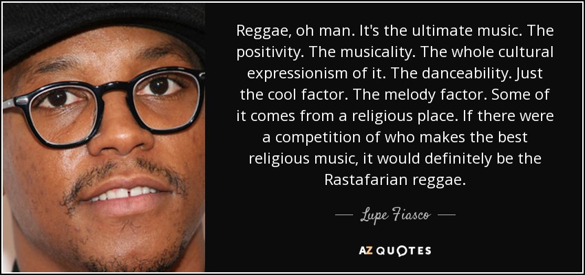 Reggae, oh man. It's the ultimate music. The positivity. The musicality. The whole cultural expressionism of it. The danceability. Just the cool factor. The melody factor. Some of it comes from a religious place. If there were a competition of who makes the best religious music, it would definitely be the Rastafarian reggae. - Lupe Fiasco