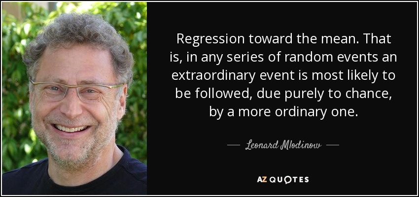 Regression toward the mean. That is, in any series of random events an extraordinary event is most likely to be followed, due purely to chance, by a more ordinary one. - Leonard Mlodinow
