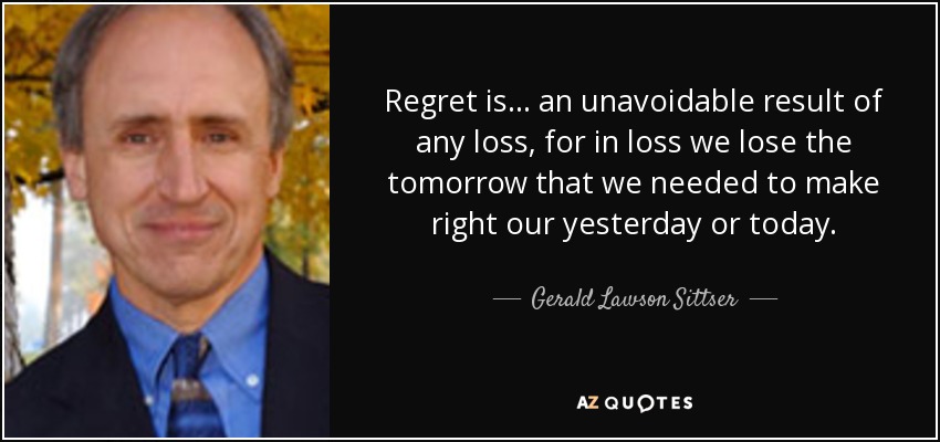 Regret is… an unavoidable result of any loss, for in loss we lose the tomorrow that we needed to make right our yesterday or today. - Gerald Lawson Sittser