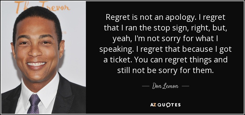 Regret is not an apology. I regret that I ran the stop sign, right, but, yeah, I'm not sorry for what I speaking. I regret that because I got a ticket. You can regret things and still not be sorry for them. - Don Lemon
