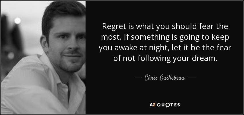 Regret is what you should fear the most. If something is going to keep you awake at night, let it be the fear of not following your dream. - Chris Guillebeau