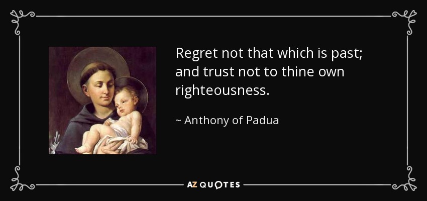 Regret not that which is past; and trust not to thine own righteousness. - Anthony of Padua