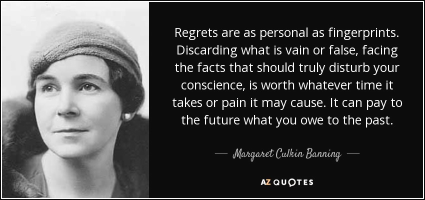 Regrets are as personal as fingerprints. Discarding what is vain or false, facing the facts that should truly disturb your conscience, is worth whatever time it takes or pain it may cause. It can pay to the future what you owe to the past. - Margaret Culkin Banning