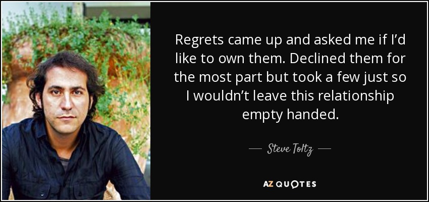 Regrets came up and asked me if I’d like to own them. Declined them for the most part but took a few just so I wouldn’t leave this relationship empty handed. - Steve Toltz