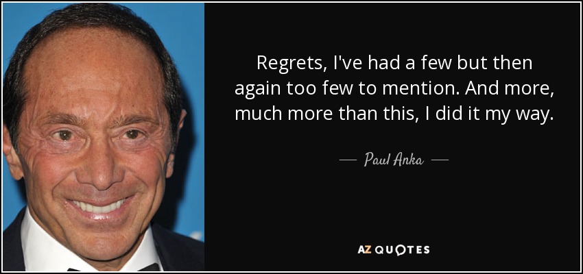 Regrets, I've had a few but then again too few to mention. And more, much more than this, I did it my way. - Paul Anka