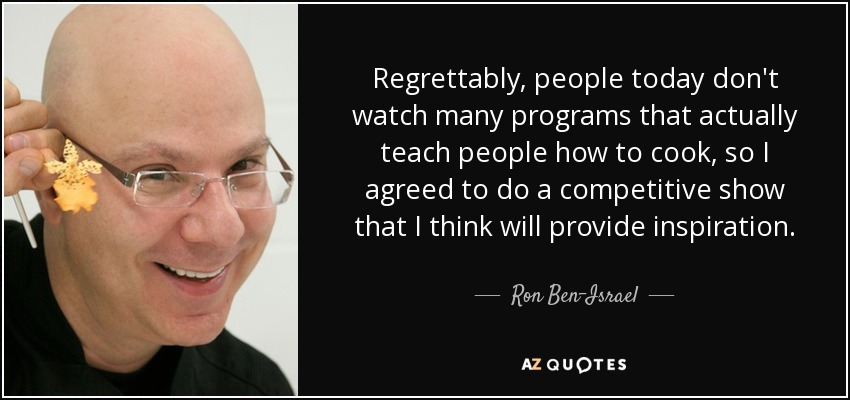Regrettably, people today don't watch many programs that actually teach people how to cook, so I agreed to do a competitive show that I think will provide inspiration. - Ron Ben-Israel