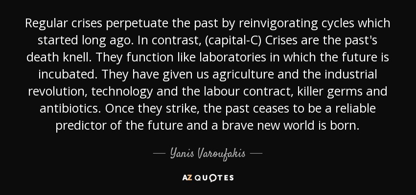 Regular crises perpetuate the past by reinvigorating cycles which started long ago. In contrast, (capital-C) Crises are the past's death knell. They function like laboratories in which the future is incubated. They have given us agriculture and the industrial revolution, technology and the labour contract, killer germs and antibiotics. Once they strike, the past ceases to be a reliable predictor of the future and a brave new world is born. - Yanis Varoufakis