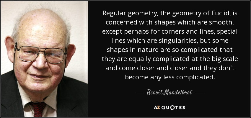 Regular geometry, the geometry of Euclid, is concerned with shapes which are smooth, except perhaps for corners and lines, special lines which are singularities, but some shapes in nature are so complicated that they are equally complicated at the big scale and come closer and closer and they don't become any less complicated. - Benoit Mandelbrot
