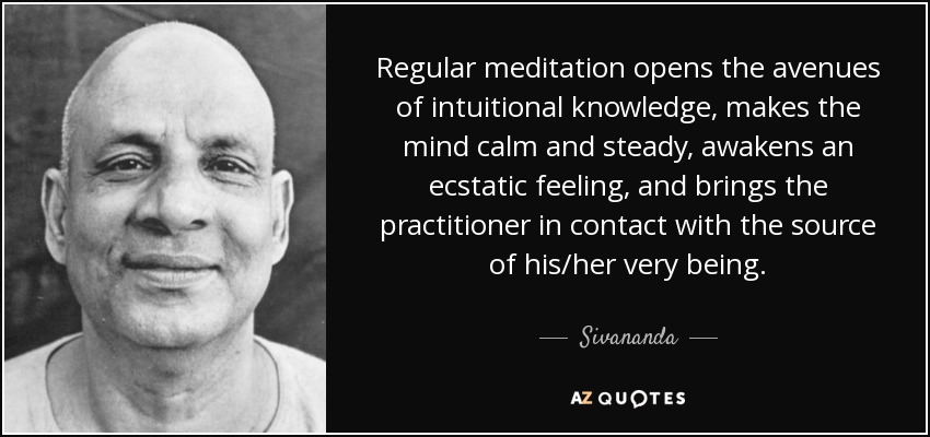 Regular meditation opens the avenues of intuitional knowledge, makes the mind calm and steady, awakens an ecstatic feeling, and brings the practitioner in contact with the source of his/her very being. - Sivananda