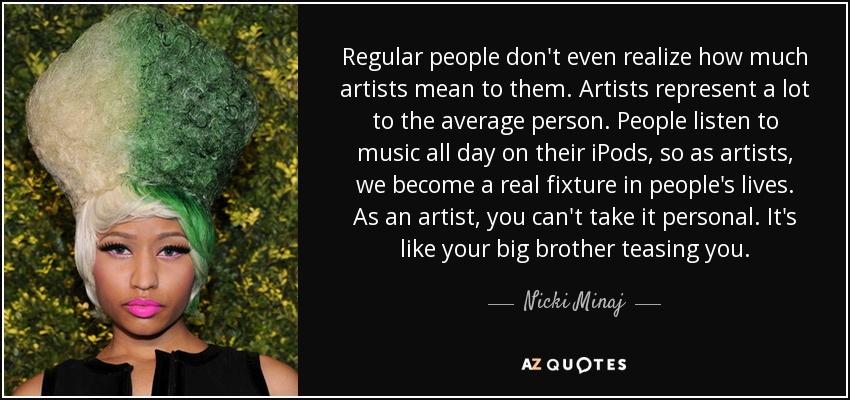 Regular people don't even realize how much artists mean to them. Artists represent a lot to the average person. People listen to music all day on their iPods, so as artists, we become a real fixture in people's lives. As an artist, you can't take it personal. It's like your big brother teasing you. - Nicki Minaj