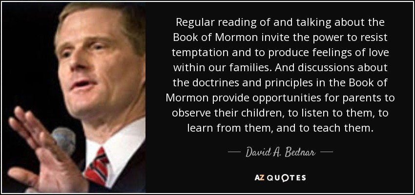 Regular reading of and talking about the Book of Mormon invite the power to resist temptation and to produce feelings of love within our families. And discussions about the doctrines and principles in the Book of Mormon provide opportunities for parents to observe their children, to listen to them, to learn from them, and to teach them. - David A. Bednar
