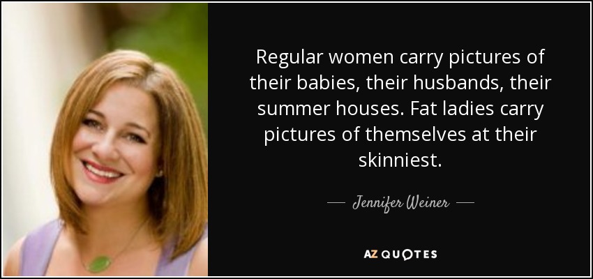 Regular women carry pictures of their babies, their husbands, their summer houses. Fat ladies carry pictures of themselves at their skinniest. - Jennifer Weiner