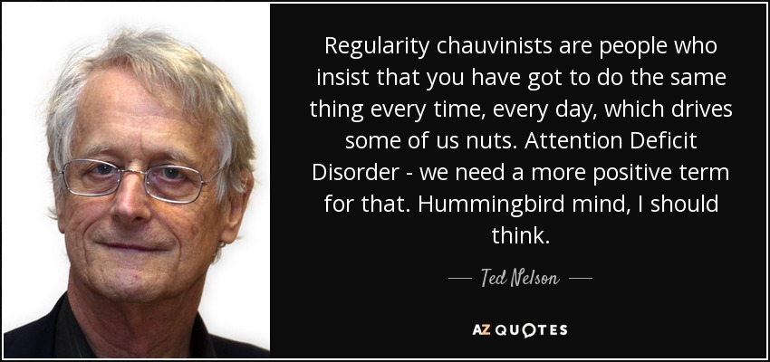 Regularity chauvinists are people who insist that you have got to do the same thing every time, every day, which drives some of us nuts. Attention Deficit Disorder - we need a more positive term for that. Hummingbird mind, I should think. - Ted Nelson