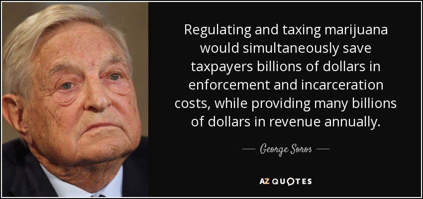 Regulating and taxing marijuana would simultaneously save taxpayers billions of dollars in enforcement and incarceration costs, while providing many billions of dollars in revenue annually. - George Soros