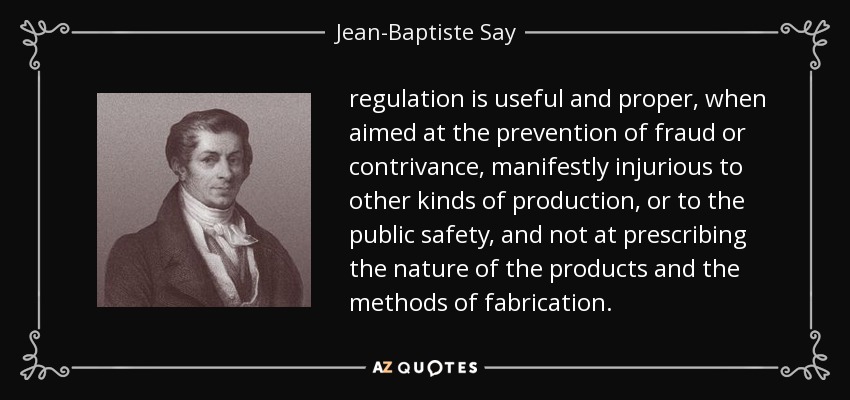 regulation is useful and proper, when aimed at the prevention of fraud or contrivance, manifestly injurious to other kinds of production, or to the public safety, and not at prescribing the nature of the products and the methods of fabrication. - Jean-Baptiste Say