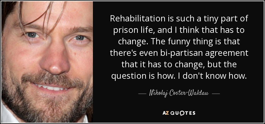 Rehabilitation is such a tiny part of prison life, and I think that has to change. The funny thing is that there's even bi-partisan agreement that it has to change, but the question is how. I don't know how. - Nikolaj Coster-Waldau