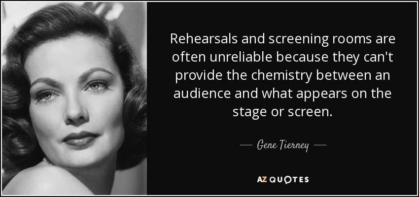 Rehearsals and screening rooms are often unreliable because they can't provide the chemistry between an audience and what appears on the stage or screen. - Gene Tierney
