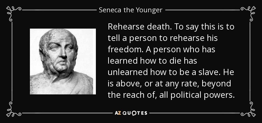 Rehearse death. To say this is to tell a person to rehearse his freedom. A person who has learned how to die has unlearned how to be a slave. He is above, or at any rate, beyond the reach of, all political powers. - Seneca the Younger