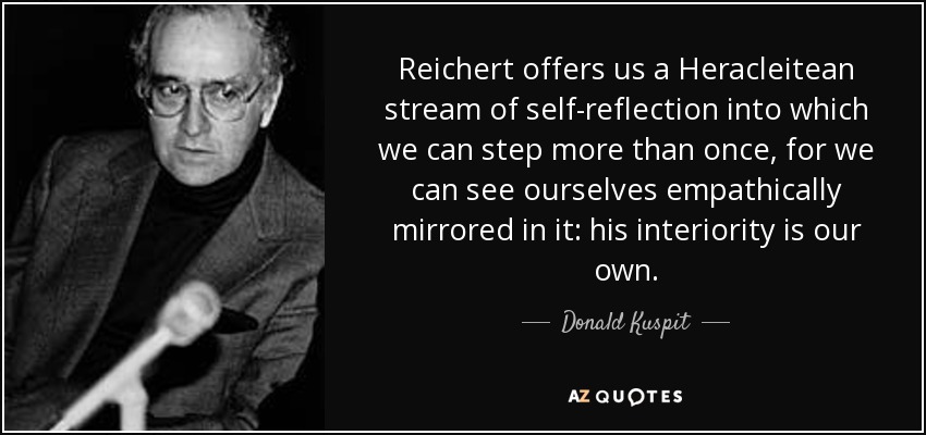 Reichert offers us a Heracleitean stream of self-reflection into which we can step more than once, for we can see ourselves empathically mirrored in it: his interiority is our own. - Donald Kuspit