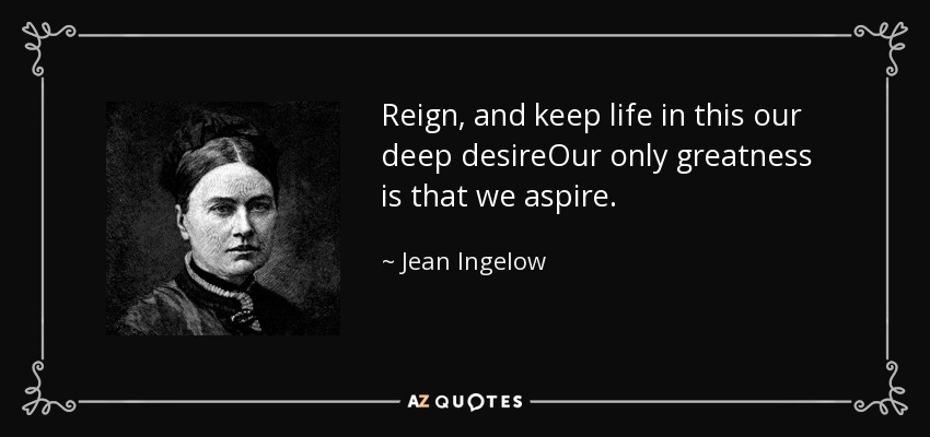 Reign, and keep life in this our deep desireOur only greatness is that we aspire. - Jean Ingelow