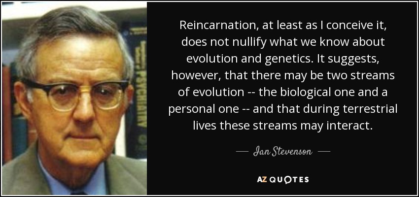Reincarnation, at least as I conceive it, does not nullify what we know about evolution and genetics. It suggests, however, that there may be two streams of evolution -- the biological one and a personal one -- and that during terrestrial lives these streams may interact. - Ian Stevenson