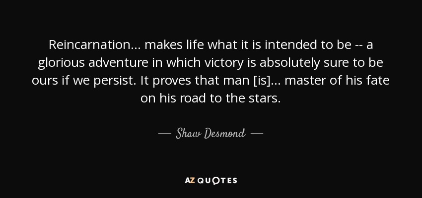 Reincarnation ... makes life what it is intended to be -- a glorious adventure in which victory is absolutely sure to be ours if we persist. It proves that man [is] ... master of his fate on his road to the stars. - Shaw Desmond