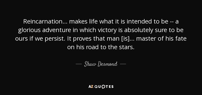 Reincarnation ... makes life what it is intended to be -- a glorious adventure in which victory is absolutely sure to be ours if we persist. It proves that man [is] ... master of his fate on his road to the stars. - Shaw Desmond