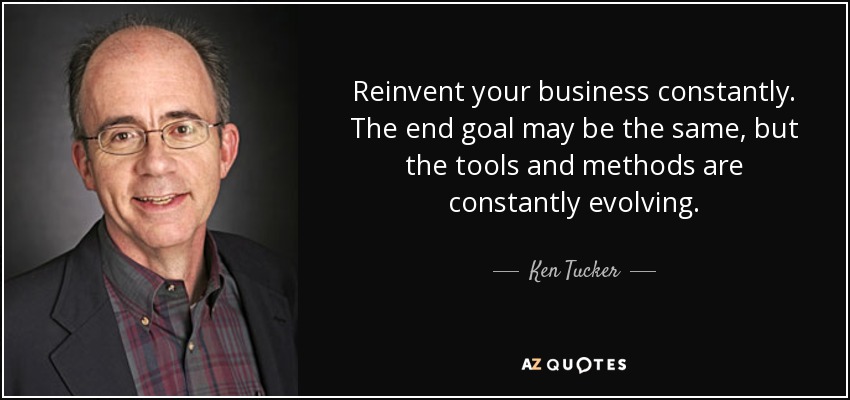 Reinvent your business constantly. The end goal may be the same, but the tools and methods are constantly evolving. - Ken Tucker
