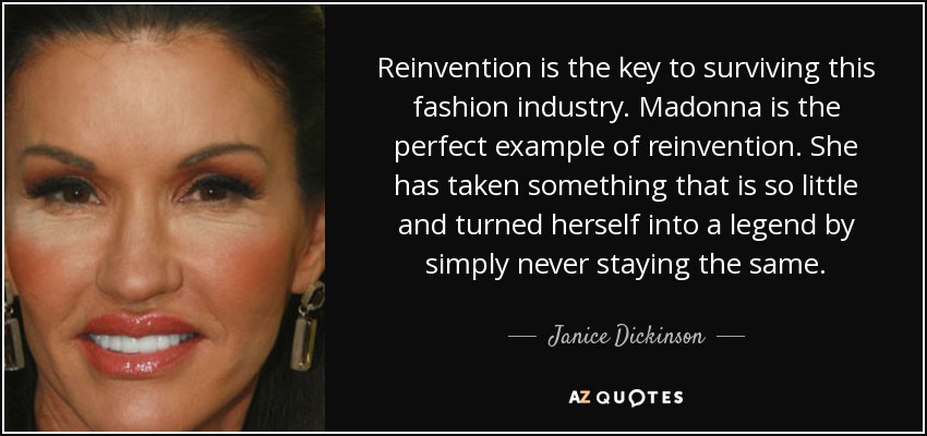 Reinvention is the key to surviving this fashion industry. Madonna is the perfect example of reinvention. She has taken something that is so little and turned herself into a legend by simply never staying the same. - Janice Dickinson