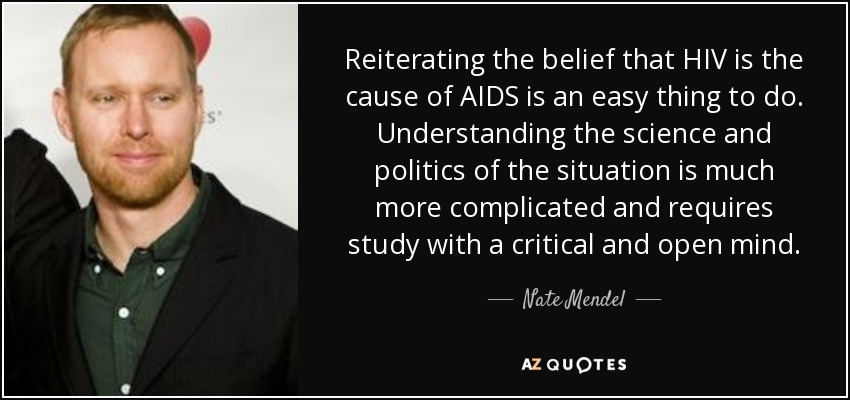 Reiterating the belief that HIV is the cause of AIDS is an easy thing to do. Understanding the science and politics of the situation is much more complicated and requires study with a critical and open mind. - Nate Mendel