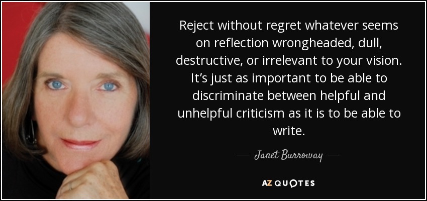 Reject without regret whatever seems on reflection wrongheaded, dull, destructive, or irrelevant to your vision. It’s just as important to be able to discriminate between helpful and unhelpful criticism as it is to be able to write. - Janet Burroway