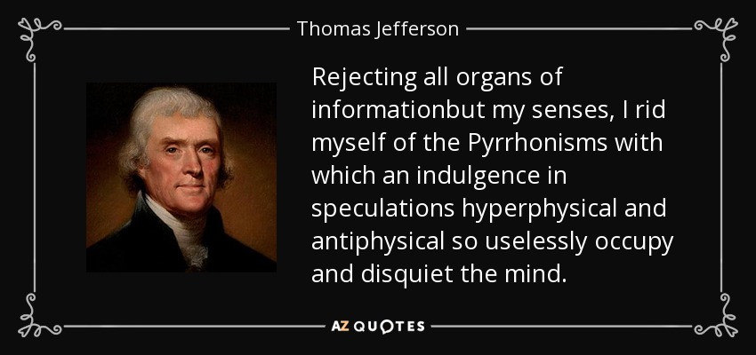Rejecting all organs of informationbut my senses, I rid myself of the Pyrrhonisms with which an indulgence in speculations hyperphysical and antiphysical so uselessly occupy and disquiet the mind. - Thomas Jefferson