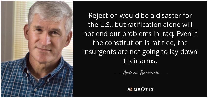 Rejection would be a disaster for the U.S., but ratification alone will not end our problems in Iraq. Even if the constitution is ratified, the insurgents are not going to lay down their arms. - Andrew Bacevich