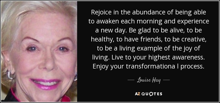 Rejoice in the abundance of being able to awaken each morning and experience a new day. Be glad to be alive, to be healthy, to have friends, to be creative, to be a living example of the joy of living. Live to your highest awareness. Enjoy your transformationa l process. - Louise Hay