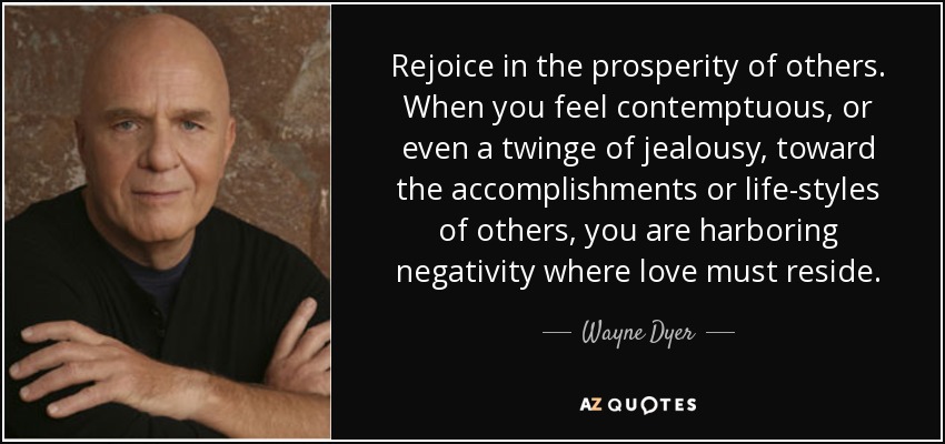 Rejoice in the prosperity of others. When you feel contemptuous, or even a twinge of jealousy, toward the accomplishments or life-styles of others, you are harboring negativity where love must reside. - Wayne Dyer