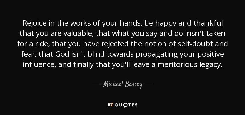 Rejoice in the works of your hands, be happy and thankful that you are valuable, that what you say and do insn't taken for a ride, that you have rejected the notion of self-doubt and fear, that God isn't blind towards propagating your positive influence, and finally that you'll leave a meritorious legacy. - Michael Bassey