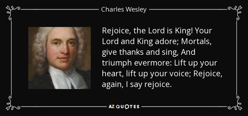 Rejoice, the Lord is King! Your Lord and King adore; Mortals, give thanks and sing, And triumph evermore: Lift up your heart, lift up your voice; Rejoice, again, I say rejoice. - Charles Wesley