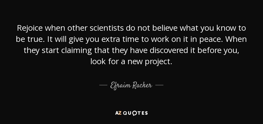 Rejoice when other scientists do not believe what you know to be true. It will give you extra time to work on it in peace. When they start claiming that they have discovered it before you, look for a new project. - Efraim Racker