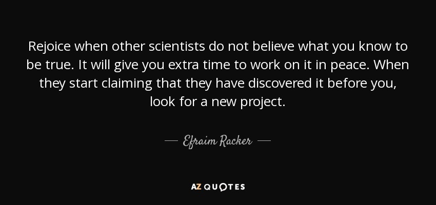 Rejoice when other scientists do not believe what you know to be true. It will give you extra time to work on it in peace. When they start claiming that they have discovered it before you, look for a new project. - Efraim Racker