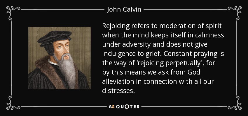 Rejoicing refers to moderation of spirit when the mind keeps itself in calmness under adversity and does not give indulgence to grief. Constant praying is the way of 'rejoicing perpetually', for by this means we ask from God alleviation in connection with all our distresses. - John Calvin